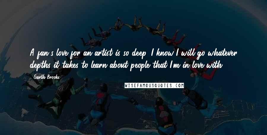 Garth Brooks Quotes: A fan's love for an artist is so deep, I know I will go whatever depths it takes to learn about people that I'm in love with.