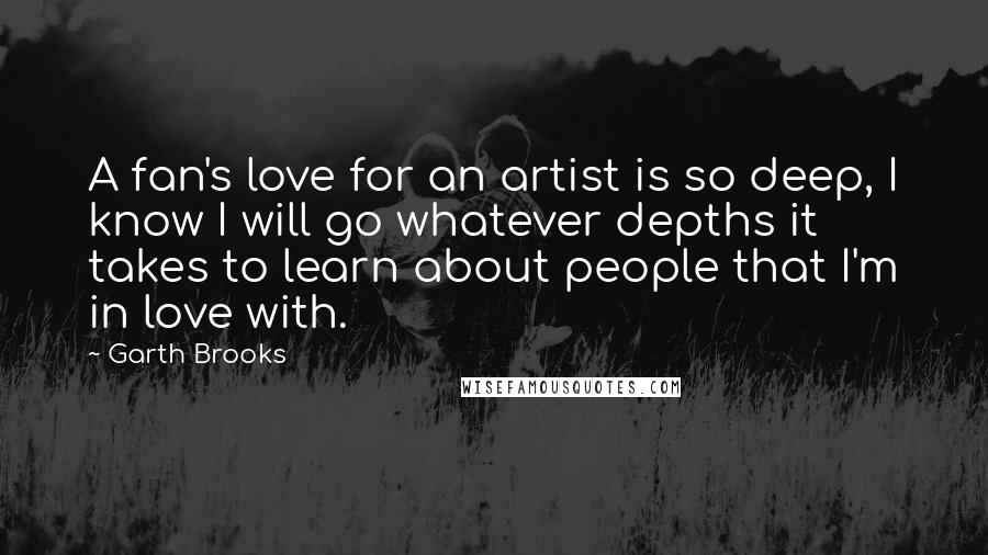 Garth Brooks Quotes: A fan's love for an artist is so deep, I know I will go whatever depths it takes to learn about people that I'm in love with.
