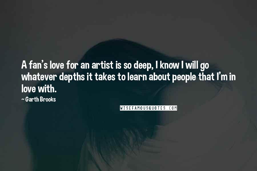 Garth Brooks Quotes: A fan's love for an artist is so deep, I know I will go whatever depths it takes to learn about people that I'm in love with.