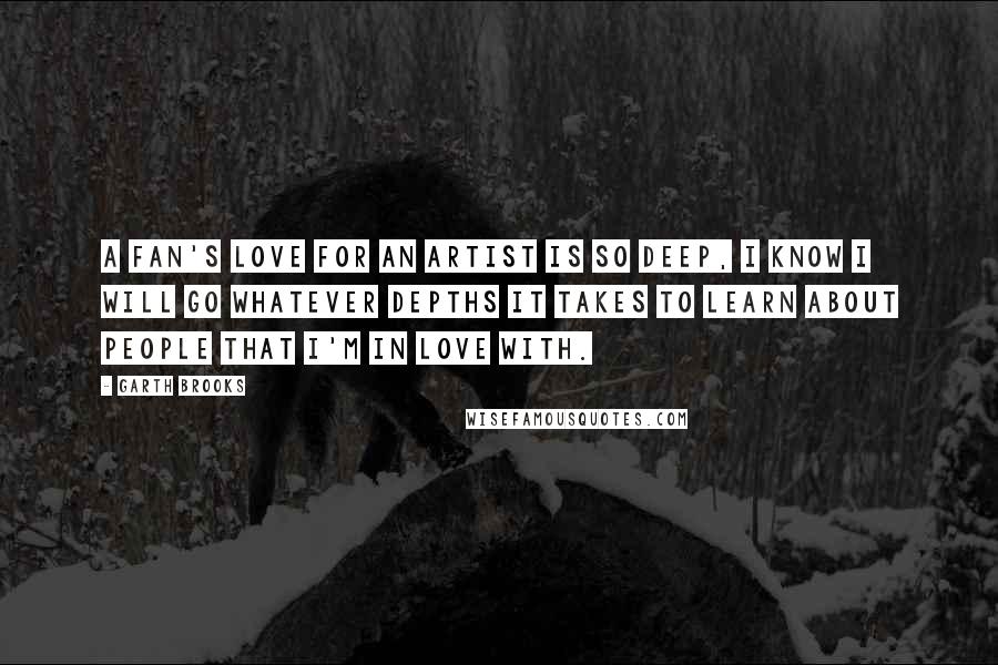 Garth Brooks Quotes: A fan's love for an artist is so deep, I know I will go whatever depths it takes to learn about people that I'm in love with.