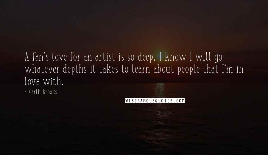 Garth Brooks Quotes: A fan's love for an artist is so deep, I know I will go whatever depths it takes to learn about people that I'm in love with.