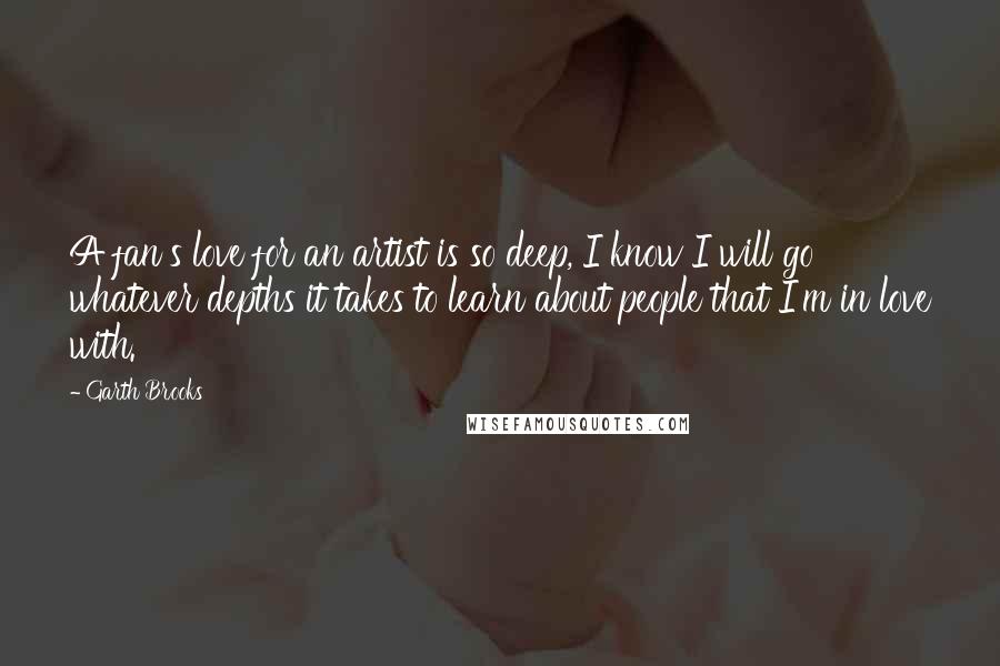 Garth Brooks Quotes: A fan's love for an artist is so deep, I know I will go whatever depths it takes to learn about people that I'm in love with.