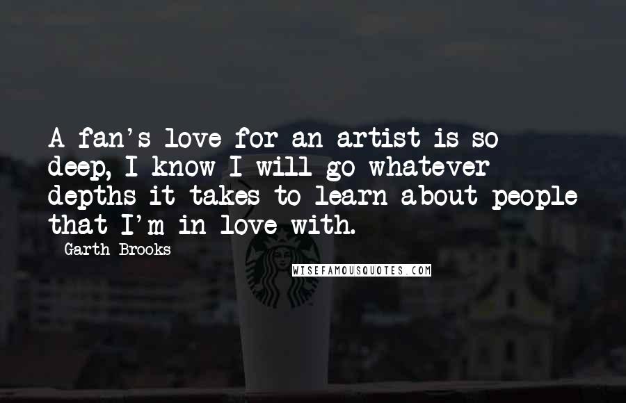 Garth Brooks Quotes: A fan's love for an artist is so deep, I know I will go whatever depths it takes to learn about people that I'm in love with.