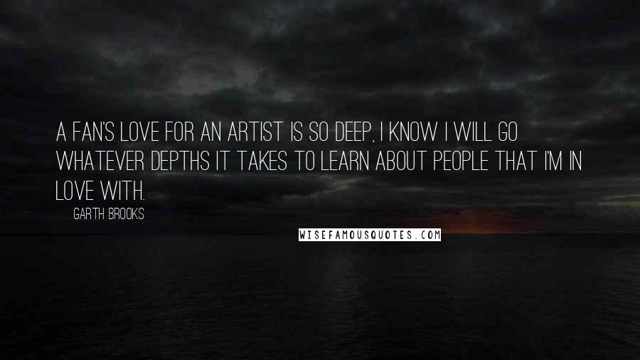 Garth Brooks Quotes: A fan's love for an artist is so deep, I know I will go whatever depths it takes to learn about people that I'm in love with.