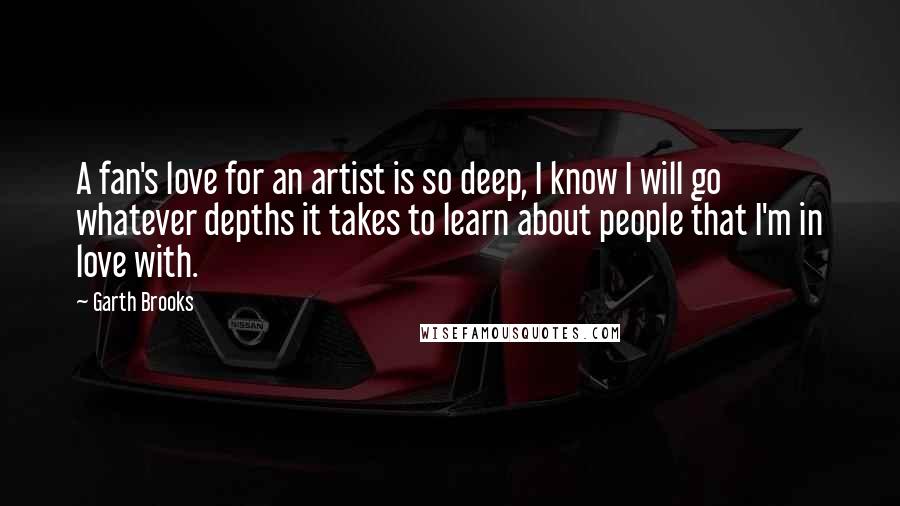Garth Brooks Quotes: A fan's love for an artist is so deep, I know I will go whatever depths it takes to learn about people that I'm in love with.