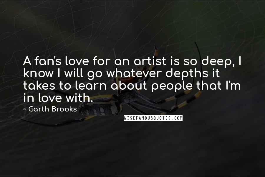 Garth Brooks Quotes: A fan's love for an artist is so deep, I know I will go whatever depths it takes to learn about people that I'm in love with.