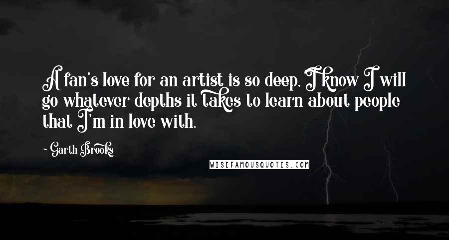 Garth Brooks Quotes: A fan's love for an artist is so deep, I know I will go whatever depths it takes to learn about people that I'm in love with.