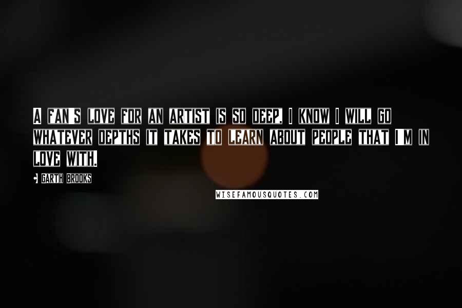 Garth Brooks Quotes: A fan's love for an artist is so deep, I know I will go whatever depths it takes to learn about people that I'm in love with.