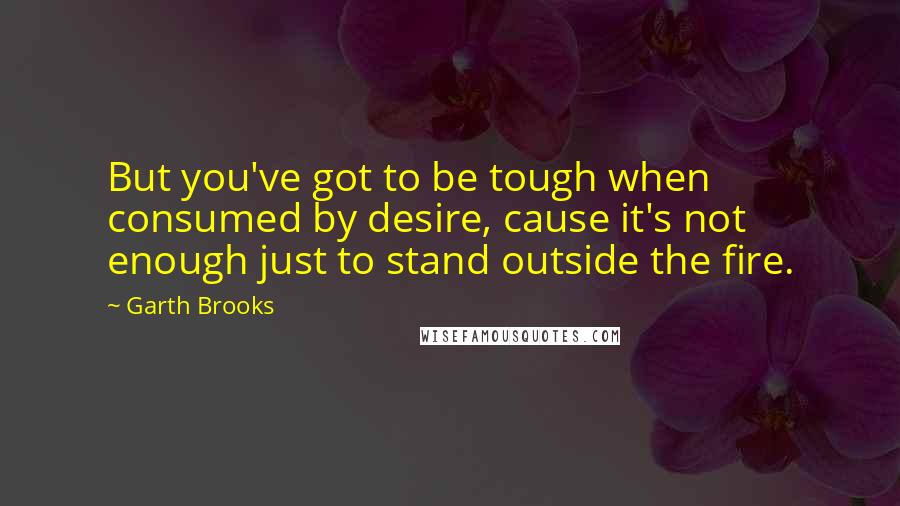 Garth Brooks Quotes: But you've got to be tough when consumed by desire, cause it's not enough just to stand outside the fire.