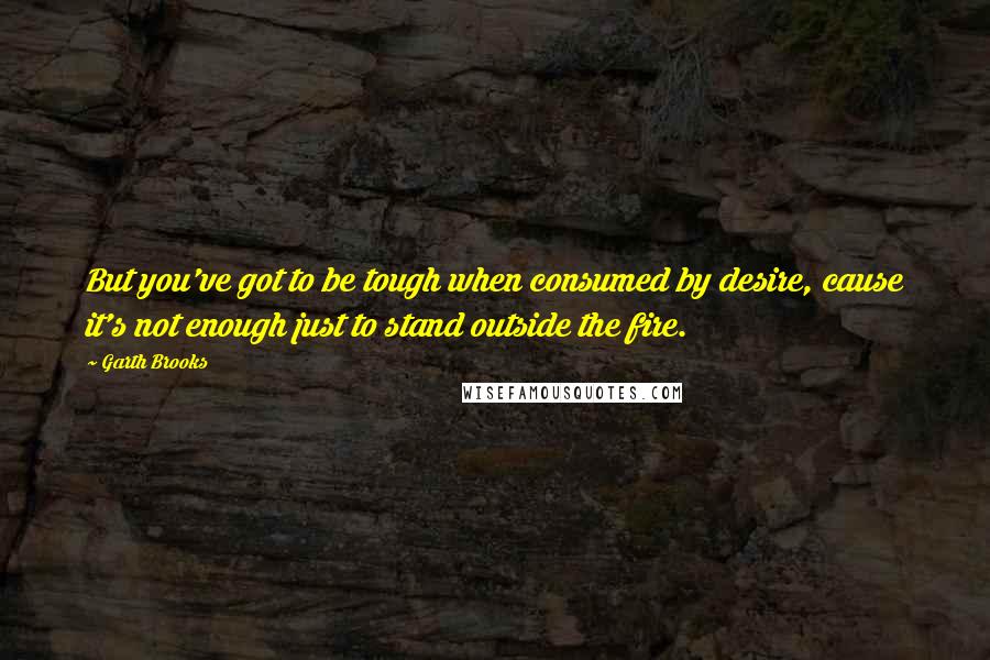 Garth Brooks Quotes: But you've got to be tough when consumed by desire, cause it's not enough just to stand outside the fire.