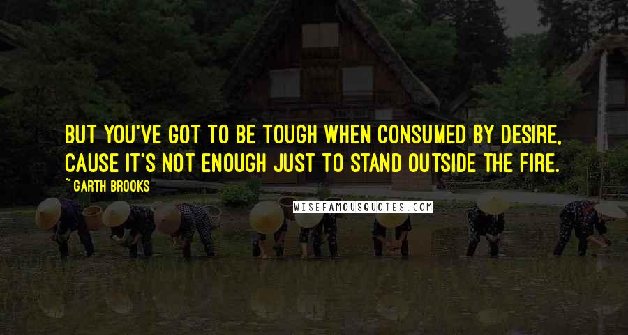 Garth Brooks Quotes: But you've got to be tough when consumed by desire, cause it's not enough just to stand outside the fire.