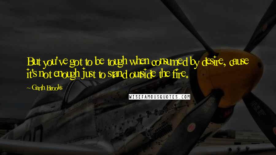 Garth Brooks Quotes: But you've got to be tough when consumed by desire, cause it's not enough just to stand outside the fire.