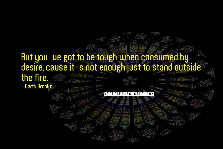 Garth Brooks Quotes: But you've got to be tough when consumed by desire, cause it's not enough just to stand outside the fire.