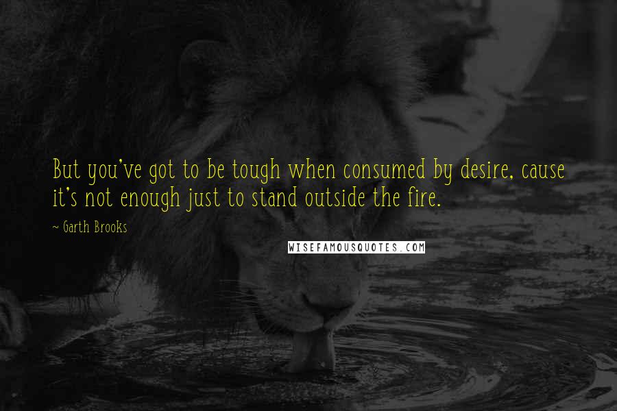 Garth Brooks Quotes: But you've got to be tough when consumed by desire, cause it's not enough just to stand outside the fire.