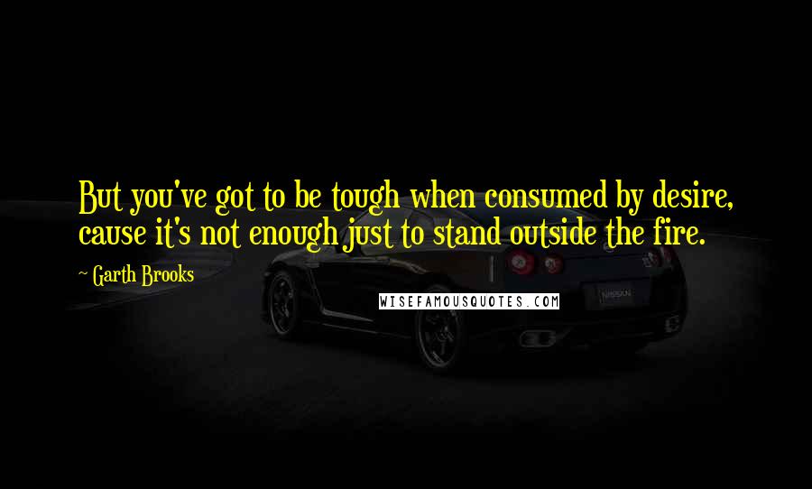 Garth Brooks Quotes: But you've got to be tough when consumed by desire, cause it's not enough just to stand outside the fire.