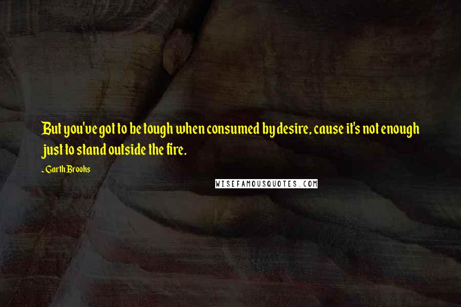 Garth Brooks Quotes: But you've got to be tough when consumed by desire, cause it's not enough just to stand outside the fire.