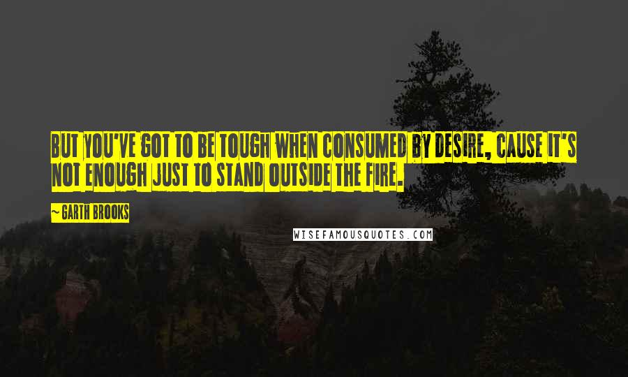 Garth Brooks Quotes: But you've got to be tough when consumed by desire, cause it's not enough just to stand outside the fire.