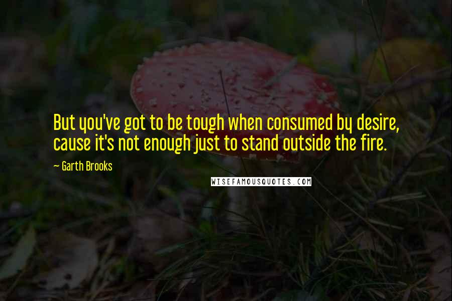 Garth Brooks Quotes: But you've got to be tough when consumed by desire, cause it's not enough just to stand outside the fire.