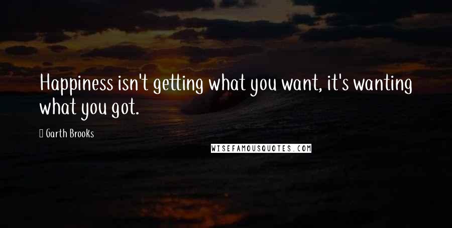 Garth Brooks Quotes: Happiness isn't getting what you want, it's wanting what you got.