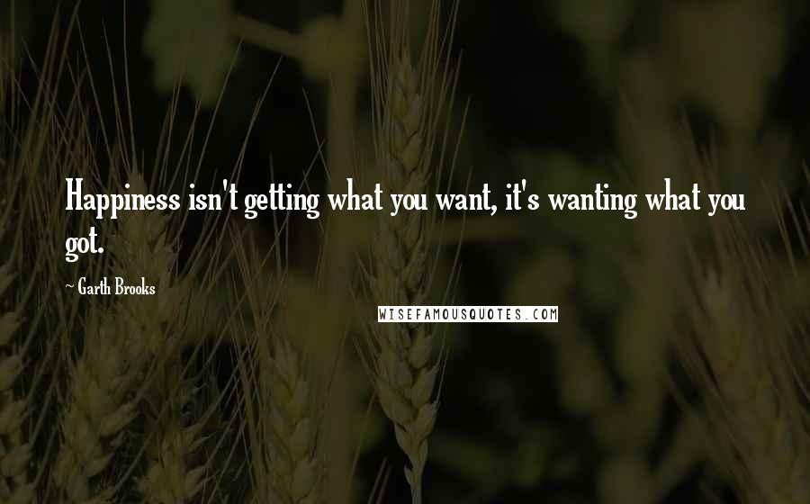 Garth Brooks Quotes: Happiness isn't getting what you want, it's wanting what you got.