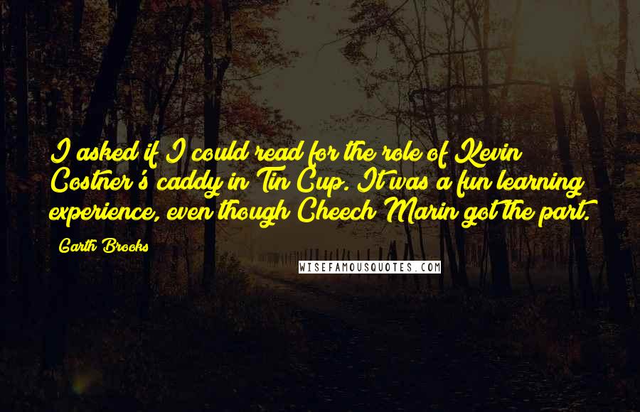 Garth Brooks Quotes: I asked if I could read for the role of Kevin Costner's caddy in Tin Cup. It was a fun learning experience, even though Cheech Marin got the part.