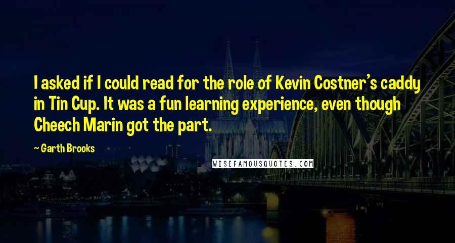 Garth Brooks Quotes: I asked if I could read for the role of Kevin Costner's caddy in Tin Cup. It was a fun learning experience, even though Cheech Marin got the part.