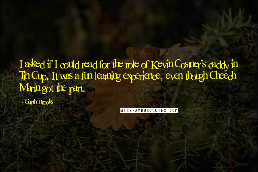 Garth Brooks Quotes: I asked if I could read for the role of Kevin Costner's caddy in Tin Cup. It was a fun learning experience, even though Cheech Marin got the part.