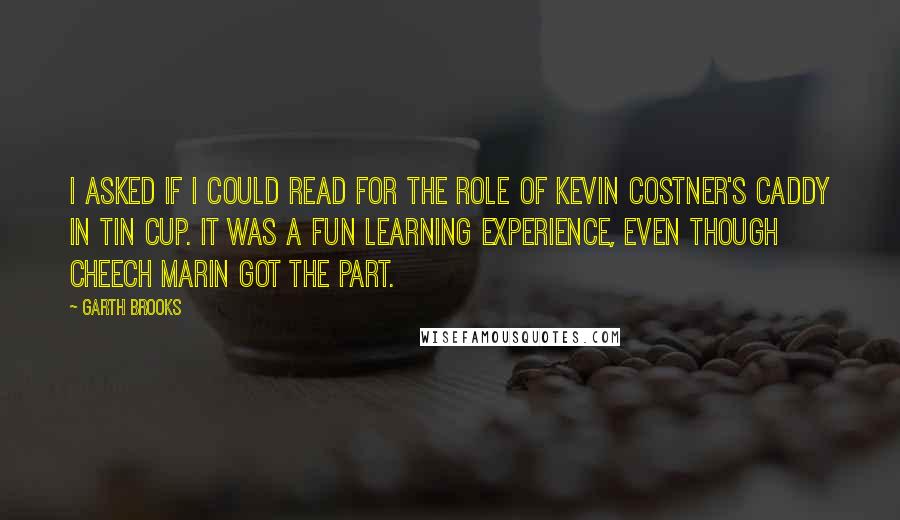 Garth Brooks Quotes: I asked if I could read for the role of Kevin Costner's caddy in Tin Cup. It was a fun learning experience, even though Cheech Marin got the part.