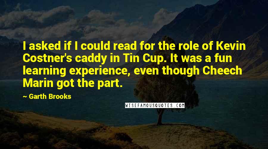 Garth Brooks Quotes: I asked if I could read for the role of Kevin Costner's caddy in Tin Cup. It was a fun learning experience, even though Cheech Marin got the part.