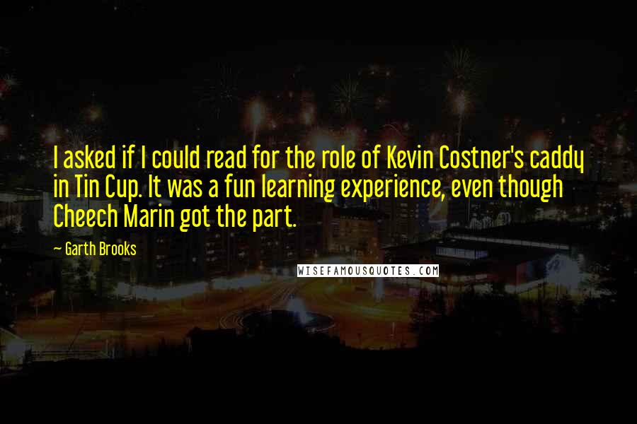 Garth Brooks Quotes: I asked if I could read for the role of Kevin Costner's caddy in Tin Cup. It was a fun learning experience, even though Cheech Marin got the part.