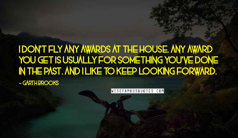 Garth Brooks Quotes: I don't fly any awards at the house. Any award you get is usually for something you've done in the past. And I like to keep looking forward.