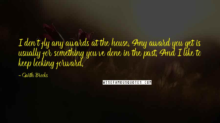 Garth Brooks Quotes: I don't fly any awards at the house. Any award you get is usually for something you've done in the past. And I like to keep looking forward.