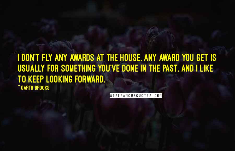 Garth Brooks Quotes: I don't fly any awards at the house. Any award you get is usually for something you've done in the past. And I like to keep looking forward.