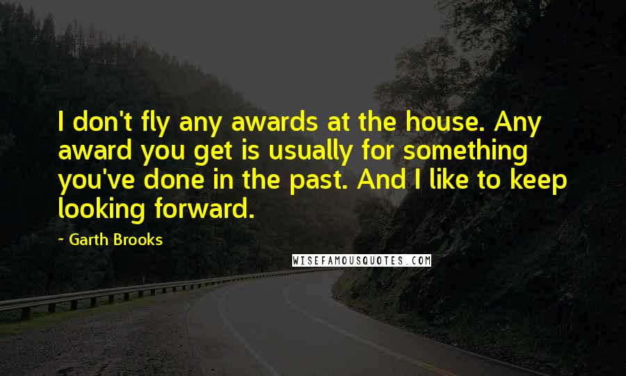 Garth Brooks Quotes: I don't fly any awards at the house. Any award you get is usually for something you've done in the past. And I like to keep looking forward.
