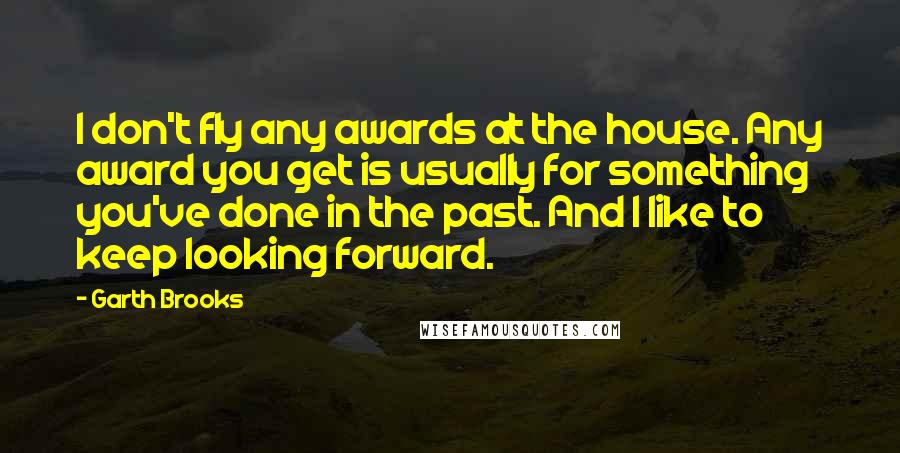 Garth Brooks Quotes: I don't fly any awards at the house. Any award you get is usually for something you've done in the past. And I like to keep looking forward.