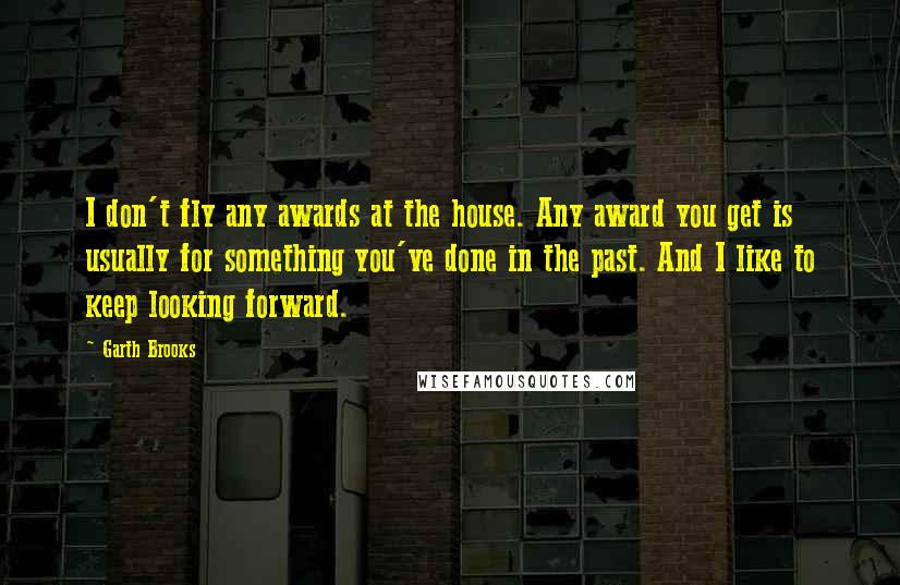 Garth Brooks Quotes: I don't fly any awards at the house. Any award you get is usually for something you've done in the past. And I like to keep looking forward.