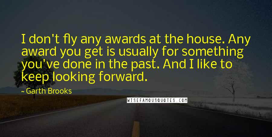 Garth Brooks Quotes: I don't fly any awards at the house. Any award you get is usually for something you've done in the past. And I like to keep looking forward.