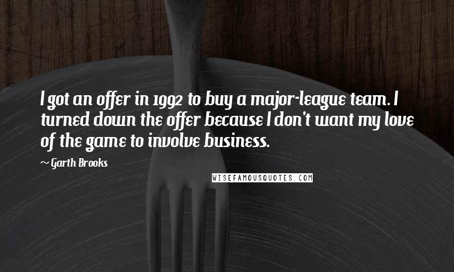 Garth Brooks Quotes: I got an offer in 1992 to buy a major-league team. I turned down the offer because I don't want my love of the game to involve business.