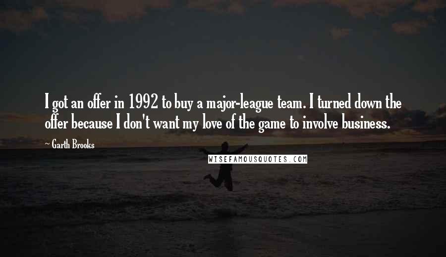 Garth Brooks Quotes: I got an offer in 1992 to buy a major-league team. I turned down the offer because I don't want my love of the game to involve business.