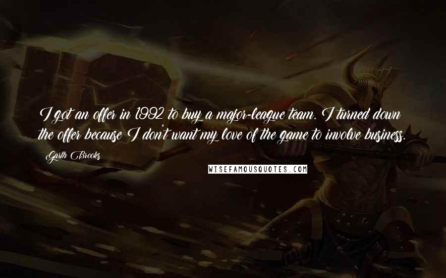 Garth Brooks Quotes: I got an offer in 1992 to buy a major-league team. I turned down the offer because I don't want my love of the game to involve business.