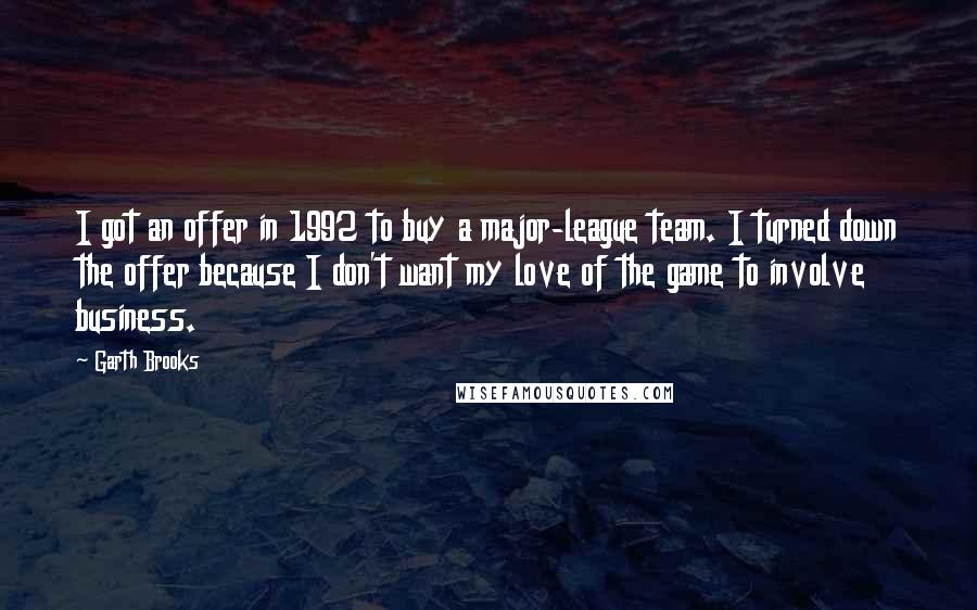 Garth Brooks Quotes: I got an offer in 1992 to buy a major-league team. I turned down the offer because I don't want my love of the game to involve business.