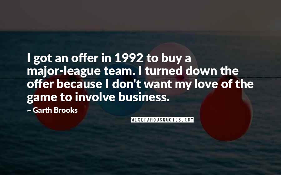 Garth Brooks Quotes: I got an offer in 1992 to buy a major-league team. I turned down the offer because I don't want my love of the game to involve business.