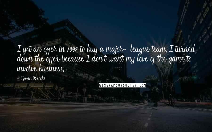 Garth Brooks Quotes: I got an offer in 1992 to buy a major-league team. I turned down the offer because I don't want my love of the game to involve business.