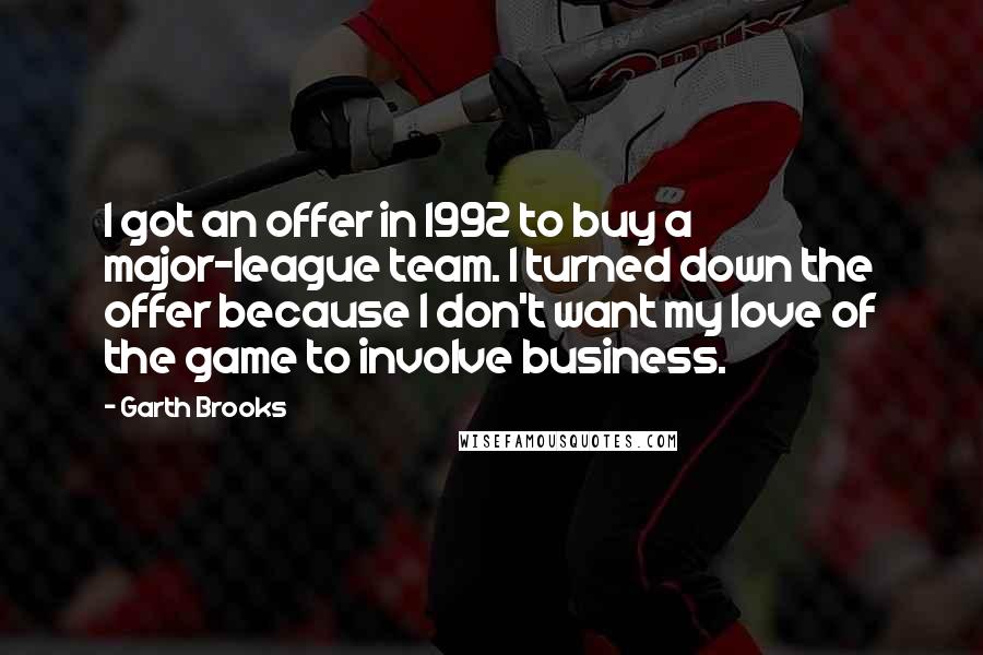 Garth Brooks Quotes: I got an offer in 1992 to buy a major-league team. I turned down the offer because I don't want my love of the game to involve business.