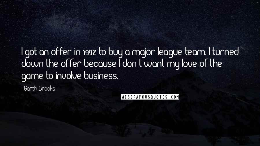 Garth Brooks Quotes: I got an offer in 1992 to buy a major-league team. I turned down the offer because I don't want my love of the game to involve business.