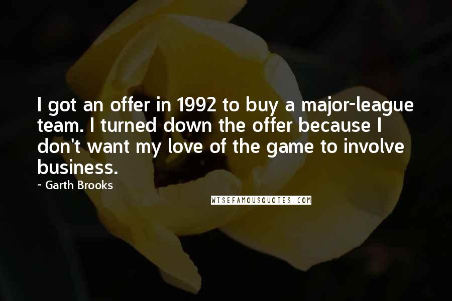 Garth Brooks Quotes: I got an offer in 1992 to buy a major-league team. I turned down the offer because I don't want my love of the game to involve business.