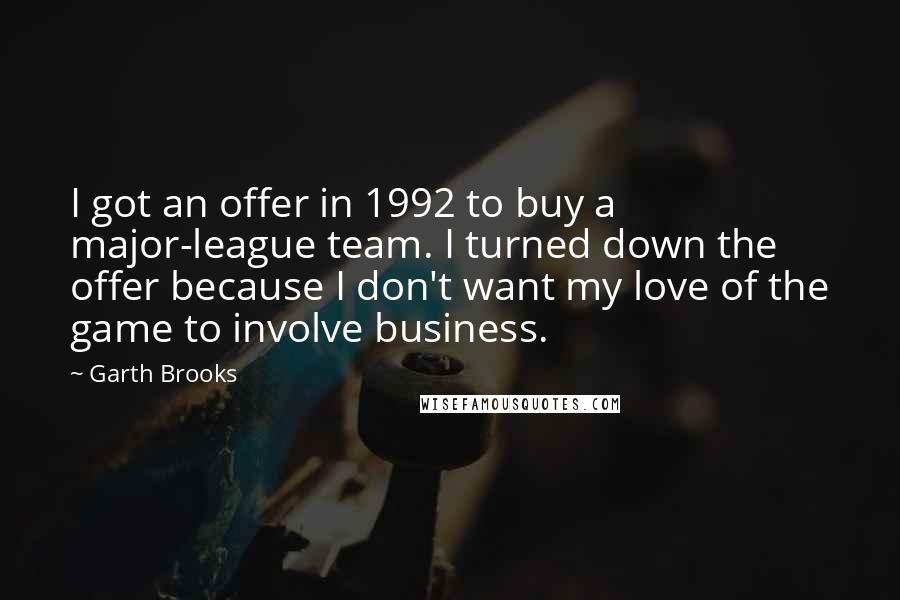 Garth Brooks Quotes: I got an offer in 1992 to buy a major-league team. I turned down the offer because I don't want my love of the game to involve business.