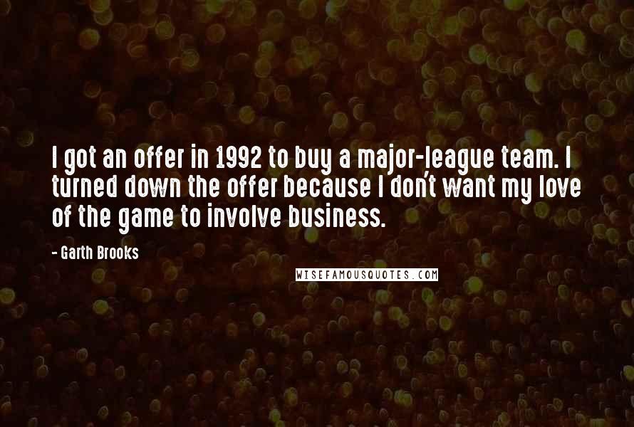 Garth Brooks Quotes: I got an offer in 1992 to buy a major-league team. I turned down the offer because I don't want my love of the game to involve business.