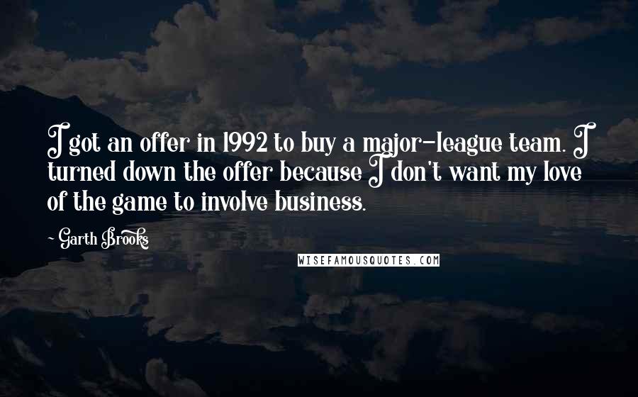 Garth Brooks Quotes: I got an offer in 1992 to buy a major-league team. I turned down the offer because I don't want my love of the game to involve business.