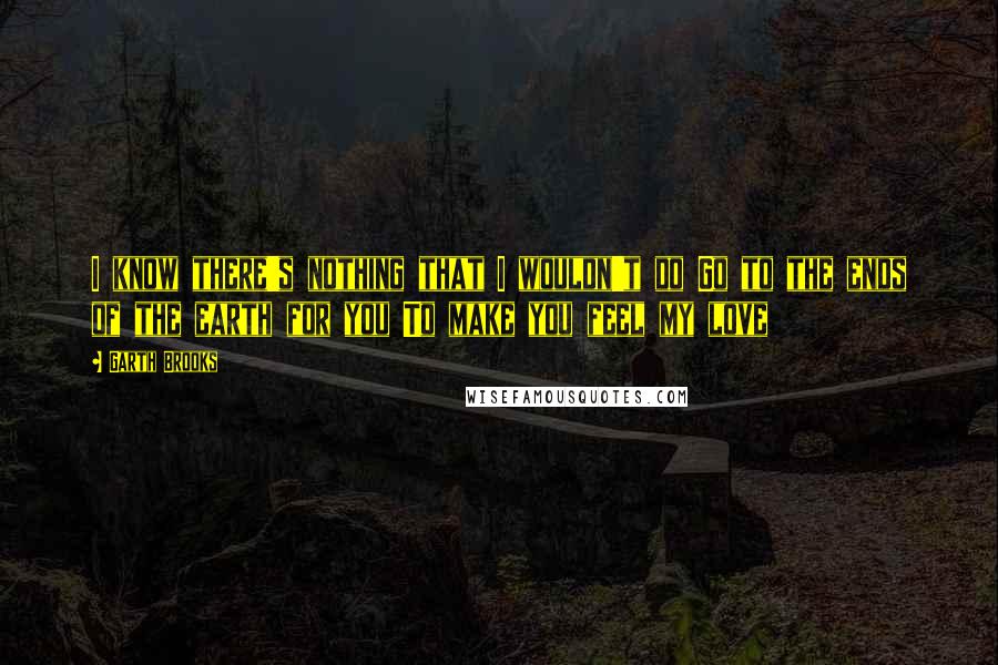 Garth Brooks Quotes: I know there's nothing that I wouldn't do Go to the ends of the earth for you To make you feel my love